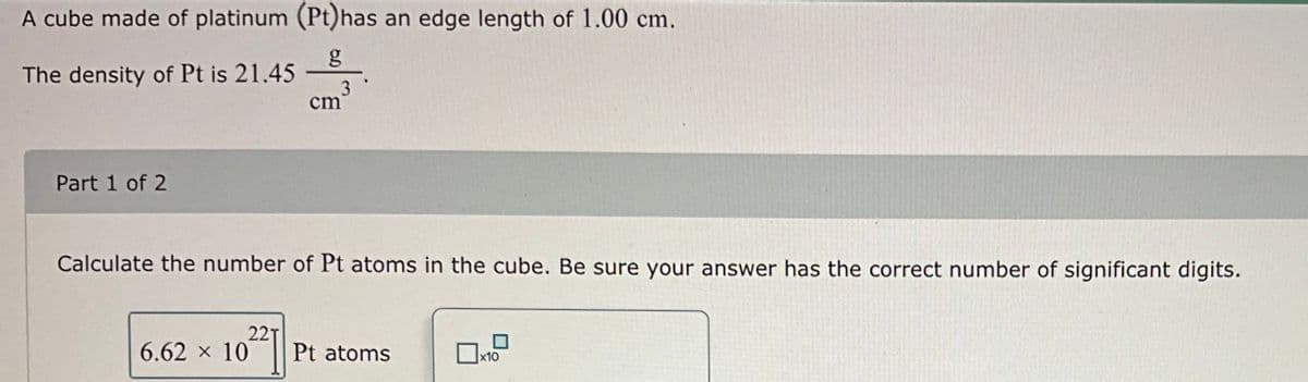 A cube made of platinum (Pt) has an edge length of 1.00 cm.
The density of Pt is 21.45
Part 1 of 2
02271
cm
Calculate the number of Pt atoms in the cube. Be sure your answer has the correct number of significant digits.
6.62 × 10
3
Pt atoms
x10