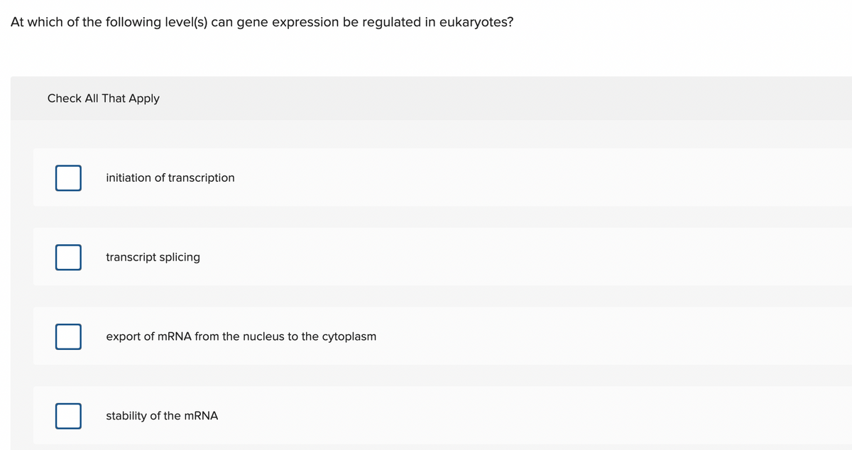 At which of the following level(s) can gene expression be regulated in eukaryotes?
Check All That Apply
initiation of transcription
transcript splicing
export of mRNA from the nucleus to the cytoplasm
stability of the MRNA
