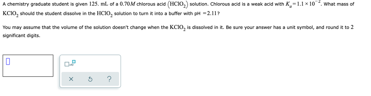 A chemistry graduate student is given 125. mL of a 0.70M chlorous acid (HCIO,) solution. Chlorous acid is a weak acid with K=1.1 × 10 . What mass of
a
KCIO, should the student dissolve in the HCIO, solution to turn it into a buffer with pH =2.11?
You may assume that the volume of the solution doesn't change when the KCIO, is dissolved in it. Be sure your answer has a unit symbol, and round it to 2
significant digits.
х10
