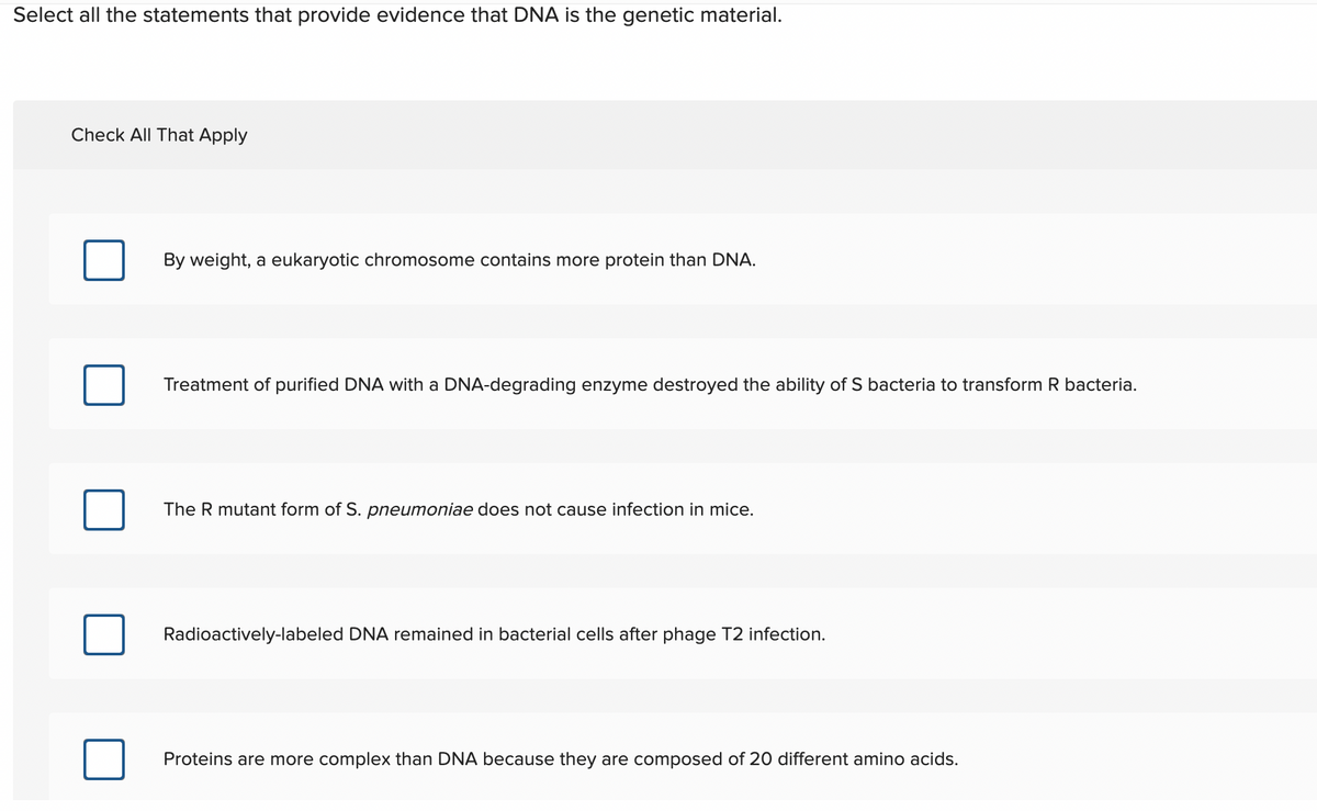 Select all the statements that provide evidence that DNA is the genetic material.
Check All That Apply
By weight, a eukaryotic chromosome contains more protein than DNA.
Treatment of purified DNA with a DNA-degrading enzyme destroyed the ability of S bacteria to transform R bacteria.
The R mutant form of S. pneumoniae does not cause infection in mice.
Radioactively-labeled DNA remained in bacterial cells after phage T2 infection.
Proteins are more complex than DNA because they are composed of 20 different amino acids.

