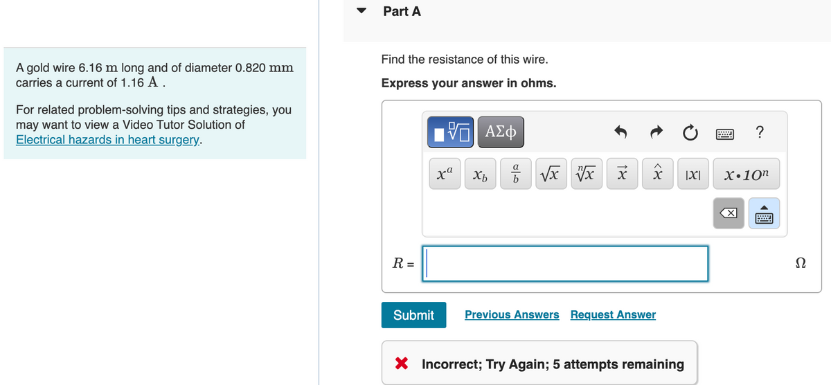 A gold wire 6.16 m long and of diameter 0.820 mm
carries a current of 1.16 A.
For related problem-solving tips and strategies, you
may want to view a Video Tutor Solution of
Electrical hazards in heart surgery.
Part A
Find the resistance of this wire.
Express your answer in ohms.
R =
Submit
V—| ΑΣΦ
xa
Xb
a
√x x x
४>
Previous Answers Request Answer
X Incorrect; Try Again; 5 attempts remaining
|X|
?
X.10n
Ω