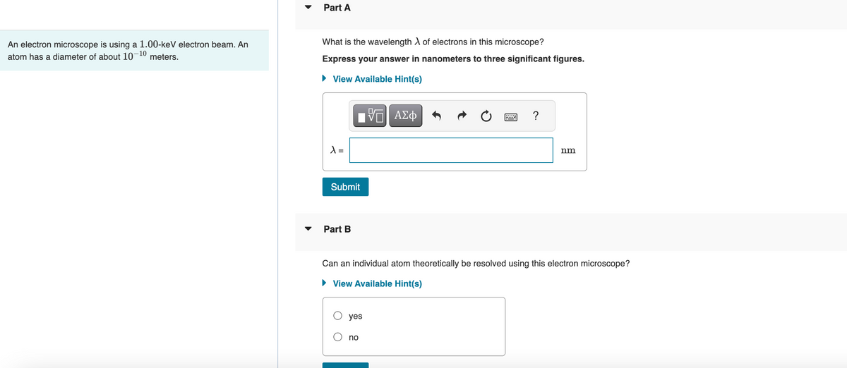 An electron microscope is using a 1.00-keV electron beam. An
atom has a diameter of about 10-10 meters.
Part A
What is the wavelength λ of electrons in this microscope?
Express your answer in nanometers to three significant figures.
► View Available Hint(s)
ΠΑΠ ΑΣΦ
λ =
Submit
Part B
yes
?
Can an individual atom theoretically be resolved using this electron microscope?
► View Available Hint(s)
no
nm