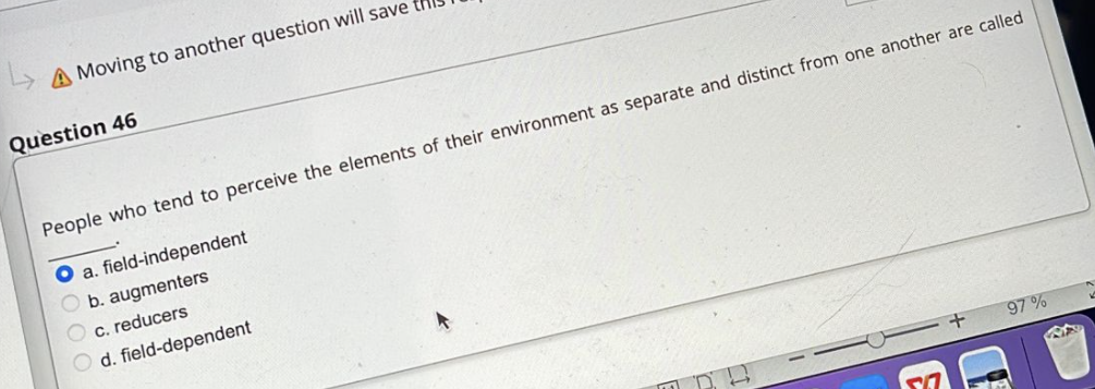 ↳
A Moving to another question will save
Question 46
People who tend to perceive the elements of their environment as separate and distinct from one another are called
O a. field-independent
b. augmenters
c. reducers
O d. field-dependent
+
97%