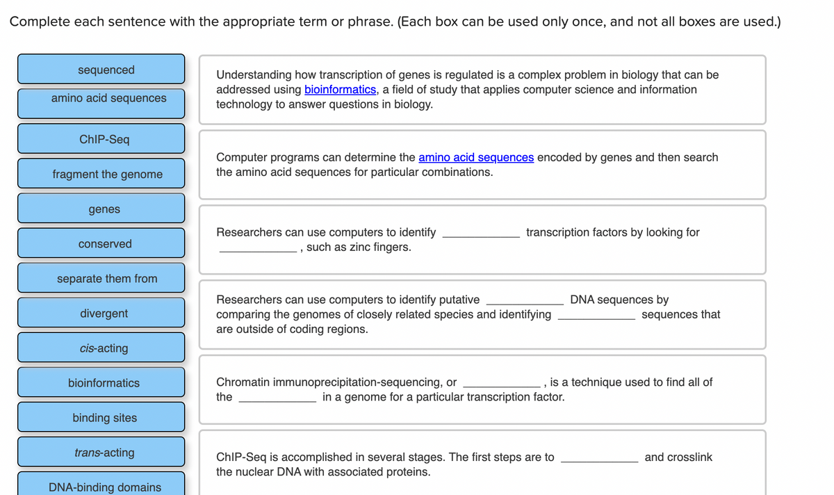 Complete each sentence with the appropriate term or phrase. (Each box can be used only once, and not all boxes are used.)
sequenced
Understanding how transcription of genes is regulated is a complex problem in biology that can be
addressed using bioinformatics, a field of study that applies computer science and information
technology to answer questions in biology.
amino acid sequences
CHIP-Seq
Computer programs can determine the amino acid sequences encoded by genes and then search
the amino acid sequences for particular combinations.
fragment the genome
genes
Researchers can use computers to identify
such as zinc fingers.
transcription factors by looking for
conserved
separate them from
Researchers can use computers to identify putative
comparing the genomes of closely related species and identifying
are outside of coding regions.
DNA sequences by
divergent
sequences that
cis-acting
bioinformatics
Chromatin immunoprecipitation-sequencing, or
is a technique used to find all of
the
in a genome for a particular transcription factor.
binding sites
trans-acting
ChIP-Seq is accomplished in several stages. The first steps are to
the nuclear DNA with associated proteins.
and crosslink
DNA-binding domains
