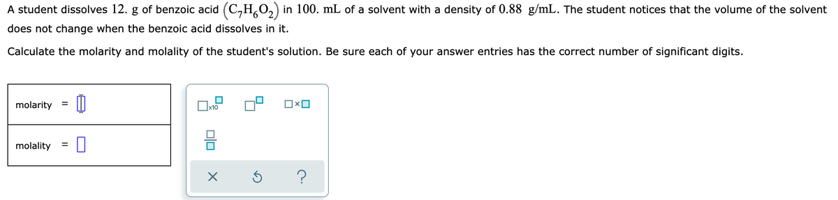 A student dissolves 12. g of benzoic acid (C,H,O,) in 100. mL of a solvent with a density of 0.88 g/mL. The student notices that the volume of the solvent
does not change when the benzoic acid dissolves in it.
Calculate the molarity and molality of the student's solution. Be sure each of your answer entries has the correct number of significant digits.
molarity
molality
