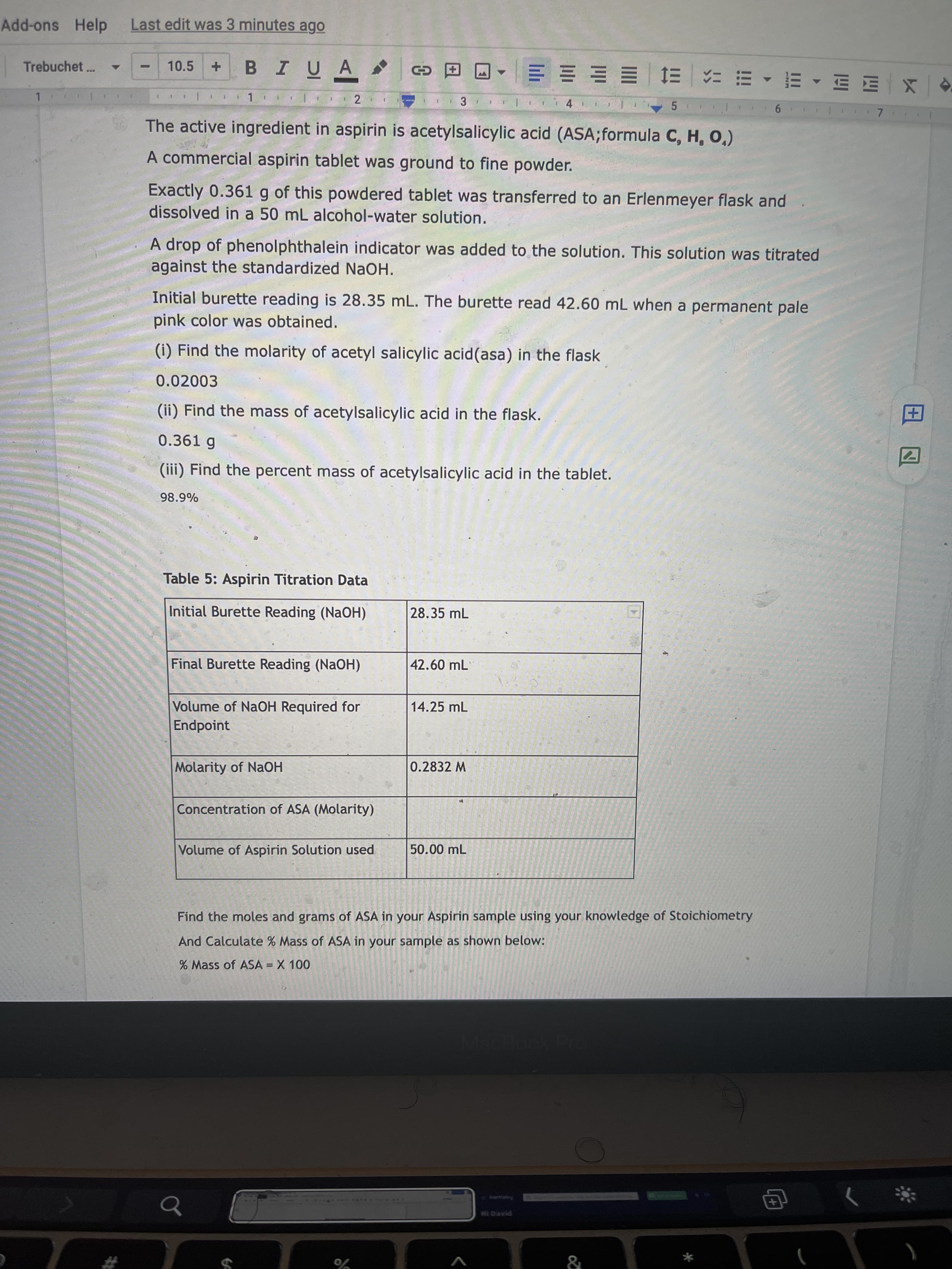 田囚
Add-ons Help
Last edit was 3 minutes ago
BIUA
Trebuchet...
10.5
X|四凹 ,山, … g一 三 三三三.
3.
The active ingredient in aspirin is acetylsalicylic acid (ASA;formula C, H, O,)
A commercial aspirin tablet was ground to fine powder.
Exactly 0.361 g of this powdered tablet was transferred to an Erlenmeyer flask and
dissolved in a 50 mL alcohol-water solution.
A drop of phenolphthalein indicator was added to the solution. This solution was titrated
against the standardized NaOH.
Initial burette reading is 28.35 mL. The burette read 42.60 mL when a permanent pale
pink color was obtained.
(i) Find the molarity of acetyl salicylic acid(asa) in the flask
0.02003
(ii) Find the mass of acetylsalicylic acid in the flask.
0.361 g
(iii) Find the percent mass of acetylsalicylic acid in the tablet.
98.9%
Table 5: Aspirin Titration Data
Initial Burette Reading (NaOH)
28.35 mL
Final Burette Reading (NAOH)
42.60 mL
Volume of NaOH Required for
14.25 mL
Endpoint
Molarity of NaOH
0.2832 M
Concentration of ASA (Molarity)
Volume of Aspirin Solution used
50.00 mL
Find the moles and grams of ASA in your Aspirin sample using your knowledge of Stoichiometry
And Calculate % Mass of ASA in your sample as shown below:
% Mass of ASA = X 100
+)
V
