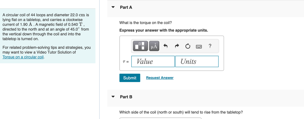 A circular coil of 44 loops and diameter 22.0 cm is
lying flat on a tabletop, and carries a clockwise
current of 1.90 A . A magnetic field of 0.540 T,
directed to the north and at an angle of 45.0° from
the vertical down through the coil and into the
tabletop is turned on.
For related problem-solving tips and strategies, you
may want to view a Video Tutor Solution of
Torque on a circular coil.
Part A
What is the torque on the coil?
Express your answer with the appropriate units.
T =
Submit
Part B
µÅ
Value
Request Answer
Units
?
Which side of the coil (north or south) will tend to rise from the tabletop?