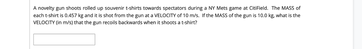 A novelty gun shoots rolled up souvenir t-shirts towards spectators during a NY Mets game at CitiField. The MASS of
each t-shirt is 0.457 kg and it is shot from the gun at a VELOCITY of 10 m/s. If the MASS of the gun is 10.0 kg, what is the
VELOCITY (in m/s) that the gun recoils backwards when it shoots a t-shirt?
