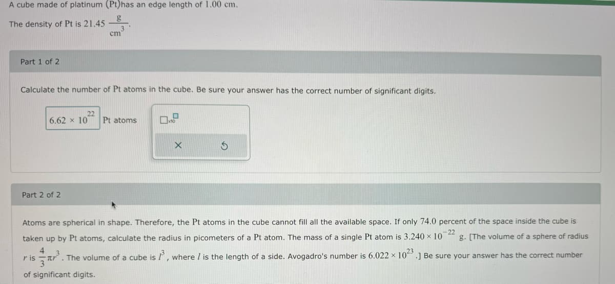A cube made of platinum (Pt) has an edge length of 1.00 cm.
g
The density of Pt is 21.45
Part 1 of 2
Calculate the number of Pt atoms in the cube. Be sure your answer has the correct number of significant digits.
cm
Part 2 of 2
22
6.62 × 10 Pt atoms
ris
0
x10
X
S
Atoms are spherical in shape. Therefore, the Pt atoms in the cube cannot fill all the available space. If only 74.0 percent of the space inside the cube is
-22
taken up by Pt atoms, calculate the radius in picometers of a Pt atom. The mass of a single Pt atom is 3.240 x 10 g. [The volume of a sphere of radius
4
3. The volume of a cube is 1³, where I is the length of a side. Avogadro's number is 6.022 x 1023.] Be sure your answer has the correct number
of significant digits.