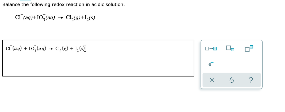 Balance the following redox reaction in acidic solution.
Cl(aq)+103(aq)
Cl₂(g) +1₂(s)
Cl(aq) + 10₂(aq). C₁₂ (g) + 1₂ (s)[
ロ→ロ
X
On
Ś ?