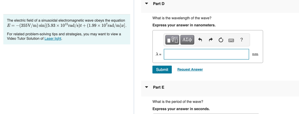 The electric field of a sinusoidal electromagnetic wave obeys the equation
E = − (355V/m) sin[(5.93 × 10¹5 rad/s)t + (1.99 × 107rad/m)x].
For related problem-solving tips and strategies, you may want to view a
Video Tutor Solution of Laser light.
▼
Part D
What is the wavelength of the wave?
Express your answer in nanometers.
λ =
[ΨΕΙ ΑΣΦ
Submit
Part E
Request Answer
What is the period of the wave?
Express your answer in seconds.
www
?
nm