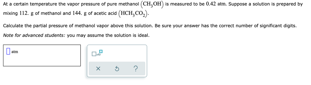 At a certain temperature the vapor pressure of pure methanol (CH,OH) is measured to be 0.42 atm. Suppose a solution is prepared by
mixing 112. g of methanol and 144. g of acetic acid (HCH,CO,).
Calculate the partial pressure of methanol vapor above this solution. Be sure your answer has the correct number of significant digits.
Note for advanced students: you may assume the solution is ideal.
atm
x10
