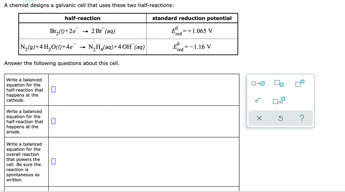 A chemist designs a galvanic cell that uses these two half-reactions:
half-reaction
Br₂(1)+2e → 2 Br (aq)
N₂(g) + 4H₂O(1)+4e¯
N₂H₂(aq)+4 OH (aq)
Answer the following questions about this cell.
Write a balanced
equation for the
half-reaction that
happens at the
cathode.
0
Write a balanced
equation for the
half-reaction that
happens at the
anode.
Write a balanced
equation for the
overall reaction
that powers the
cell. Be sure the
reaction is
spontaneous as
written.
0
standard reduction potential
=
E
'red
= +1.065 V
E
- 1.16 V
red
==
ロ→ロ
la
X
x10
Ś
?