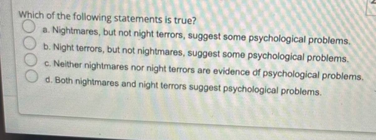 Which of the following statements is true?
a. Nightmares, but not night terrors, suggest some psychological problems.
b. Night terrors, but not nightmares, suggest some psychological problems.
c. Neither nightmares nor night terrors are evidence of psychological problems.
d. Both nightmares and night terrors suggest psychological problems.