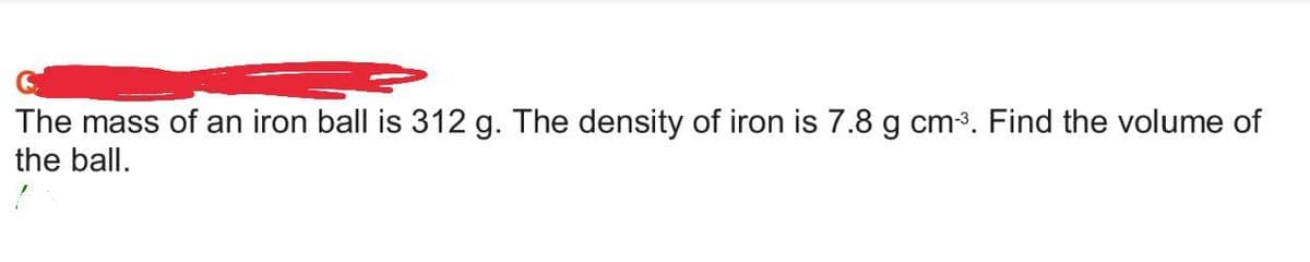 The mass of an iron ball is 312 g. The density of iron is 7.8 g cm-³. Find the volume of
the ball.