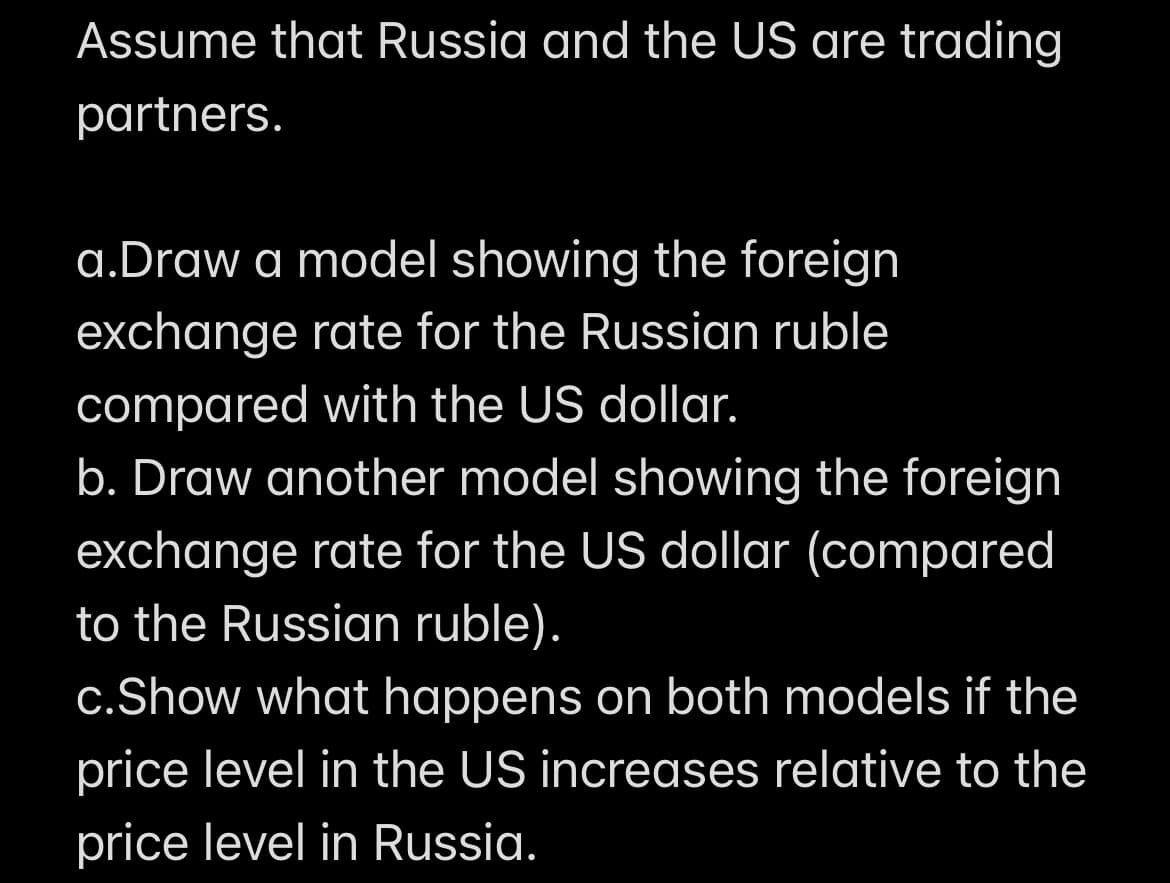 Assume that Russia and the US are trading
partners.
a.Draw a model showing the foreign
exchange rate for the Russian ruble
compared with the US dollar.
b. Draw another model showing the foreign
exchange rate for the US dollar (compared
to the Russian ruble).
c. Show what happens on both models if the
price level in the US increases relative to the
price level in Russia.