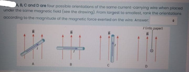 A, B, C and D are four possible orientations of the same current-carrying wire when placed
under the same magnetic field (see the drawing). From largest to smallest, rank the orientations
according to the magnitude of the magnetic force exerted on the wire. Answer:
I (into paper)
A
