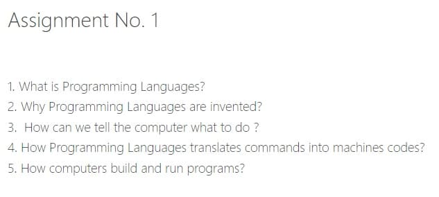 Assignment No. 1
1. What is Programming Languages?
2. Why Programming Languages are invented?
3. How can we tell the computer what to do ?
4. How Programming Languages translates commands into machines codes?
5. How computers build and run programs?
