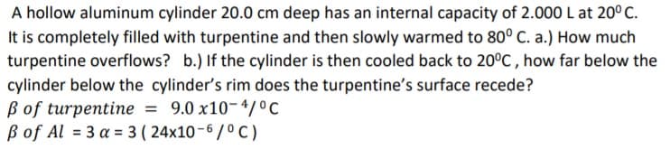 A hollow aluminum cylinder 20.0 cm deep has an internal capacity of 2.000 L at 20° C.
It is completely filled with turpentine and then slowly warmed to 80° C. a.) How much
turpentine overflows? b.) If the cylinder is then cooled back to 20°C , how far below the
cylinder below the cylinder's rim does the turpentine's surface recede?
ß of turpentine = 9.0 x10-4/0C
B of Al = 3 a = 3 ( 24x10-6 /º C )
