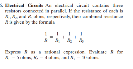 6. Electrical Circuits An electrical circuit contains three
resistors connected in parallel. If the resistance of each is
R1, R2, and R; ohms, respectively, their combined resistance
R is given by the formula
1
1
1
+
R2 R3
1
R
R1
Express R as a rational expression. Evaluate R for
R = 5 ohms, R, = 4 ohms, and R3 = 10 ohms.
