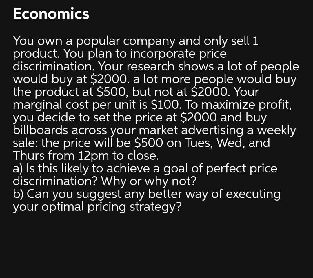 Economics
You own a popular company and only sell 1
product. You plan to incorporate price
discrimination. Your research shows a lot of people
would buy at $2000. a lot more people would buy
the product at $500, but not at $2000. Your
marginal cost per unit is $100. To maximize profit,
you decide to set the price at $2000 and buy
billboards across your market advertising a weekly
sale: the price will be $500 on Tues, Wed, and
Thurs from 12pm to close.
a) Is this likely to achieve a goal of perfect price
discrimination? Why or why not?
b) Can you suggest any better way of executing
your optimal pricing strategy?
