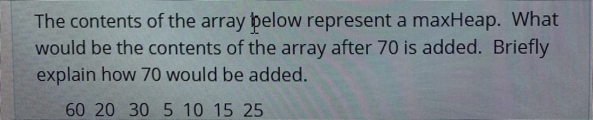 The contents of the array below represent a maxHeap. What
would be the contents of the array after 70 is added. Briefly
explain how 70 would be added.
60 20 30 5 10 15 25
