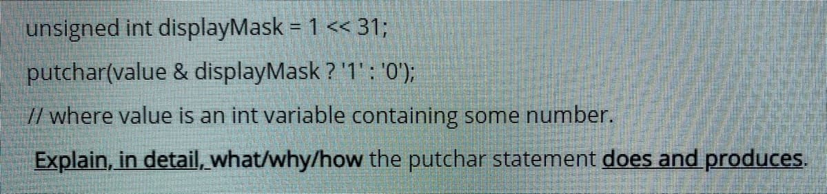 unsigned int displayMask 1 << 31;
%3D
putchar(value & displayMask ? '1': 0');
// where value is an int variable containing some number.
Explain, in detail, what/why/how the putchar statement does and produces.
