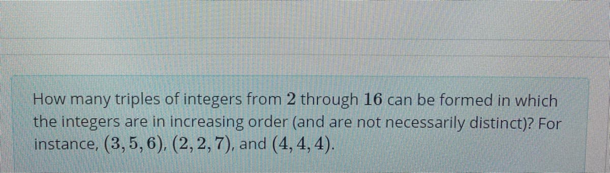 How many triples of integers from 2 through 16 can be formed in which
the integers are in increasing order (and are not necessarily distinct)? For
instance, (3, 5, 6), (2, 2, 7), and (4, 4, 4).
