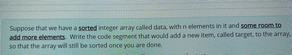 Suppose that we have a sorted integer array called data, with n elements in it and some room to
add more elements. Write the code segment that would add a new item, called target, to the array,
so that the array will still be sorted once you are done.
