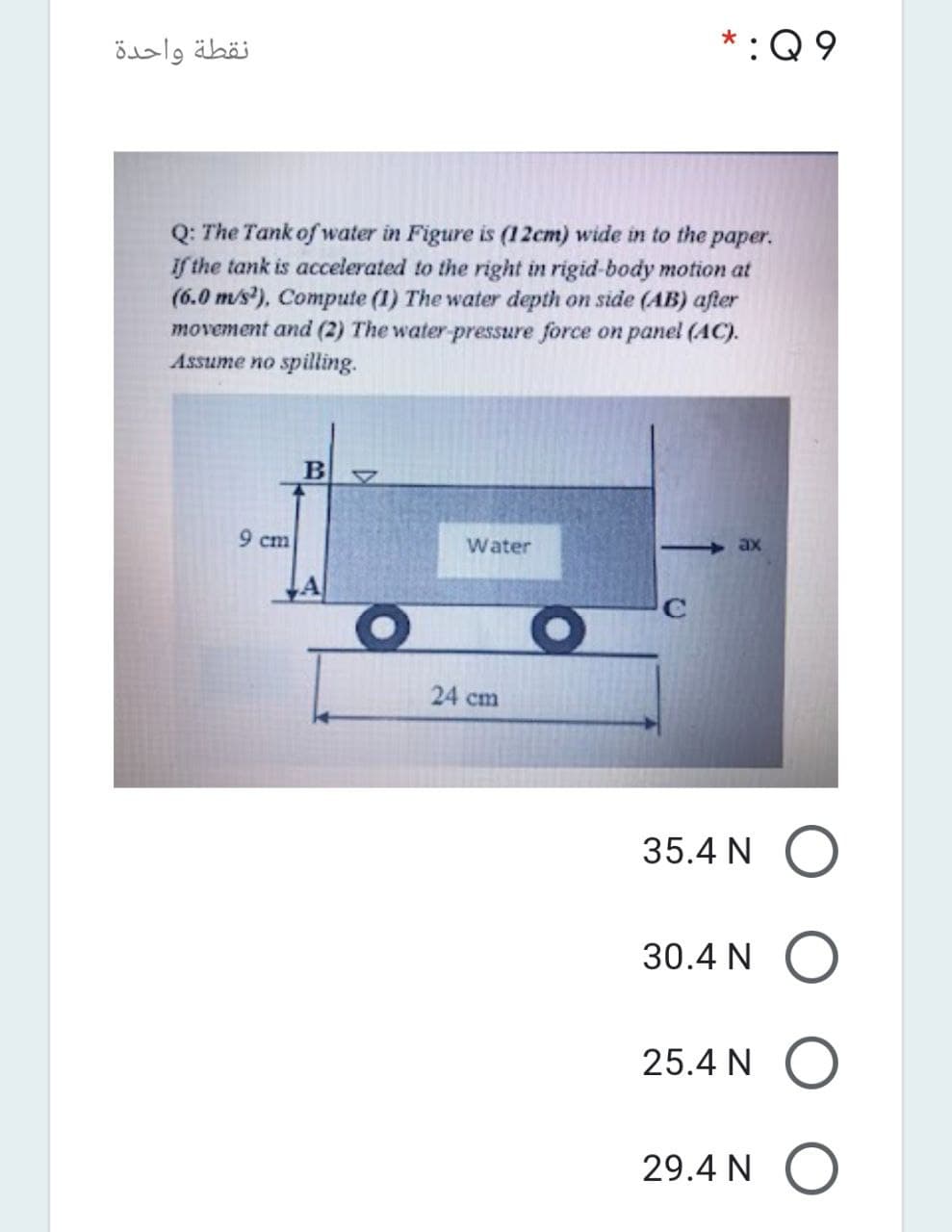 نقطة واحدة
*:Q 9
Q: The Tank of water in Figure is (12cm) wide in to the paper.
if the tank is accelerated to the right in rigid-body motion at
(6.0 m/s), Compute (1) The water depth on side (AB) after
movement and (2) The water-pressure force on panel (AC).
Assume no spilling.
9 cm
Water
ax
24 cm
35.4 N
30.4 N
25.4 N
29.4 N
