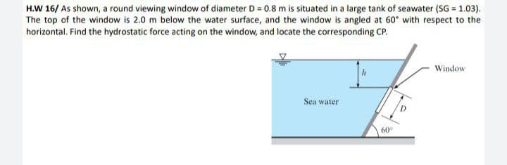 H.W 16/ As shown, a round viewing window of diameter D = 0.8 m is situated in a large tank of seawater (SG = 1.03).
The top of the window is 2.0 m below the water surface, and the window is angled at 60° with respect to the
horizontal. Find the hydrostatic force acting on the window, and locate the corresponding CP.
Window
Sea water
60°
