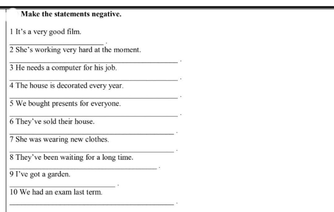 Make the statements negative.
1 It's a very good film.
2 She's working very hard at the moment.
3 He needs a computer for his job.
4 The house is decorated every year.
5 We bought presents for everyone.
6 They've sold their house.
7 She was wearing new clothes.
8 They've been waiting for a long time.
9 I've got a garden.
10 We had an exam last term.
