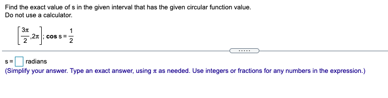 Find the exact value of s in the given interval that has the given circular function value.
Do not use a calculator.
1
,2n |; cos s =
.....
radians
(Simplify your answer. Type an exact answer, using n as needed. Use integers or fractions for any numbers in the expression.)
