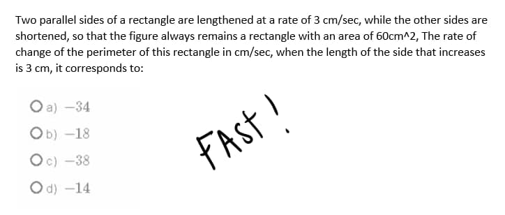 Two parallel sides of a rectangle are lengthened at a rate of 3 cm/sec, while the other sides are
shortened, so that the figure always remains a rectangle with an area of 60cm^2, The rate of
change of the perimeter of this rectangle in cm/sec, when the length of the side that increases
is 3 cm, it corresponds to:
O a) -34
Ob) -18
FAst!
Oc) -38
O d) -14
