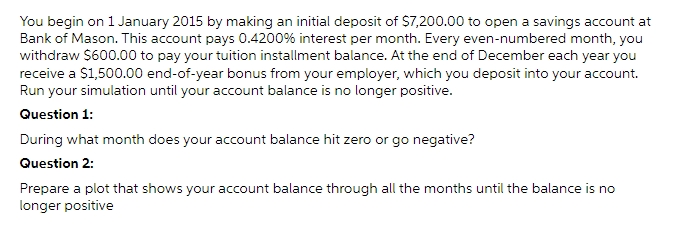 You begin on 1 January 2015 by making an initial deposit of $7,200.00 to open a savings account at
Bank of Mason. This account pays 0.4200% interest per month. Every even-numbered month, you
withdraw $600.00 to pay your tuition installment balance. At the end of December each year you
receive a $1,500.00 end-of-year bonus from your employer, which you deposit into your account.
Run your simulation until your account balance is no longer positive.
Question 1:
During what month does your account balance hit zero or go negative?
Question 2:
Prepare a plot that shows your account balance through all the months until the balance is no
longer positive
