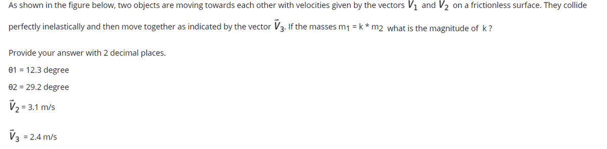 As shown in the figure below, two objects are moving towards each other with velocities given by the vectors V1 and V2 on a frictionless surface. They collide
perfectly inelastically and then move together as indicated by the vector V3. If the masses m1 = k * m2 what is the magnitude of k?
Provide your answer with 2 decimal places.
e1 = 12.3 degree
02 = 29.2 degree
= 3.1 m/s
V3 = 2.4 m/s
