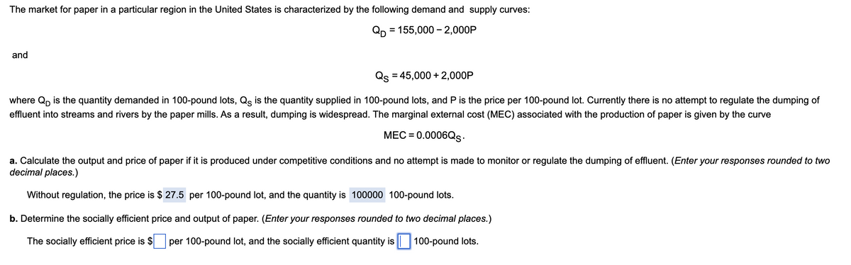 The market for paper in a particular region in the United States is characterized by the following demand and supply curves:
QD = 155,000 – 2,000P
and
Qs = 45,000 + 2,000P
where Qp is the quantity demanded in 100-pound lots, Q is the quantity supplied in 100-pound lots, and P is the price per 100-pound lot. Currently there is no attempt to regulate the dumping of
effluent into streams and rivers by the paper mills. As a result, dumping is widespread. The marginal external cost (MEC) associated with the production of paper is given by the curve
MEC = 0.0006Qs.
a. Calculate the output and price of paper if it is produced under competitive conditions and no attempt is made to monitor or regulate the dumping of effluent. (Enter your responses rounded to two
decimal places.)
Without regulation, the price is $ 27.5 per 100-pound lot, and the quantity is 100000 100-pound lots.
b. Determine the socially efficient price and output of paper. (Enter your responses rounded to two decimal places.)
The socially efficient price is $ per 100-pound lot, and the socially efficient quantity is 100-pound lots.
