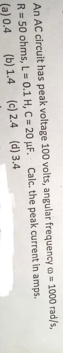An AC circuit has peak voltage 100 volts, angular frequency o = 1000 rad/s,
R = 50 ohms, L = 0.1 H, C = 20 µF. Calc. the peak current in amps.
%3D
%3D
%3D
(a) 0.4
(b) 1.4 (c) 2.4 (d) 3.4
