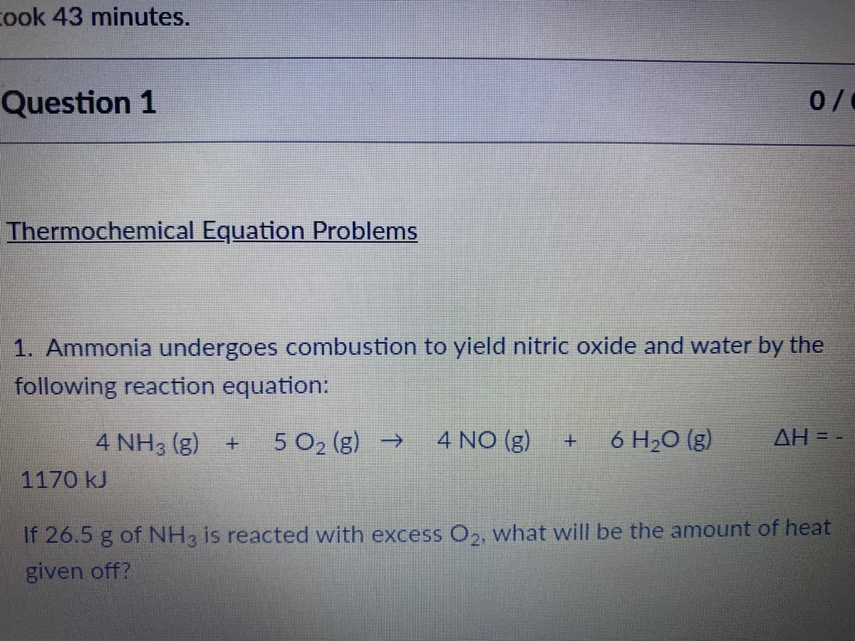 cook 43 minutes.
Question 1
Thermochemical Equation Problems
1. Ammonia undergoes combustion to yield nitric oxide and water by the
following reaction equation:
4 NH3 (g)
5 O2 (g) →
4 NO (g)
6 H2O (g)
AH
1170 kJ
If 26.5 g of NH, is reacted with excess O,, what will be the amount of heat
given off?
