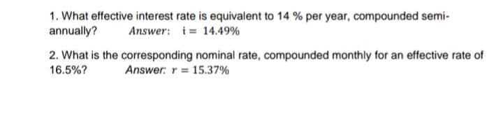 1. What effective interest rate is equivalent to 14 % per year, compounded semi-
annually?
Answer: i= 14.49%
2. What is the corresponding nominal rate, compounded monthly for an effective rate of
16.5%?
Answer: r 15.37%

