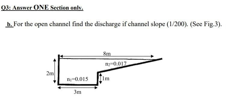 Q3: Answer ONE Section only.
b. For the open channel find the discharge if channel slope (1/200). (See Fig.3).
8m
n2=0.017
2m
ni=0.015
Ilm
3m
