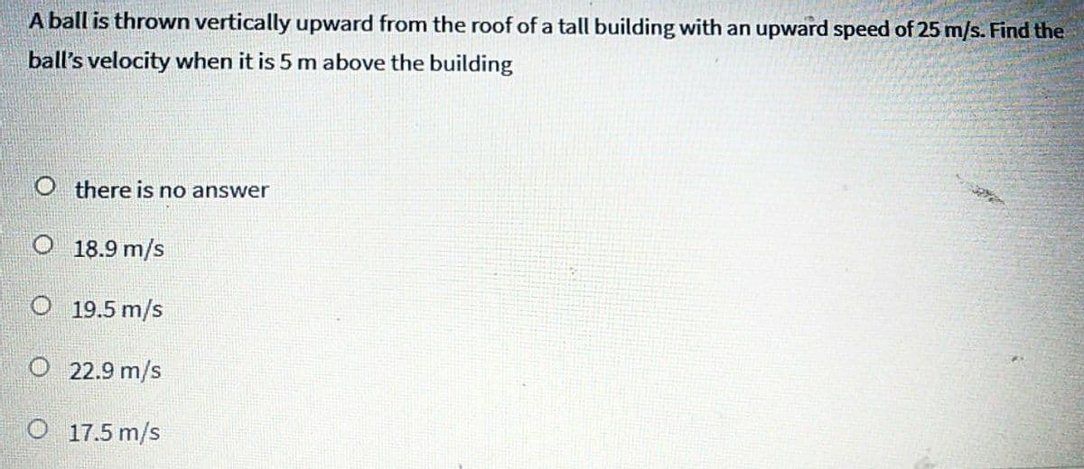 A ball is thrown vertically upward from the roof of a tall building with an upward speed of 25 m/s. Find the
ball's velocity when it is 5 m above the building
O there is no answer
O 18.9 m/s
O 19.5 m/s
O 22.9 m/s
O 17.5 m/s
