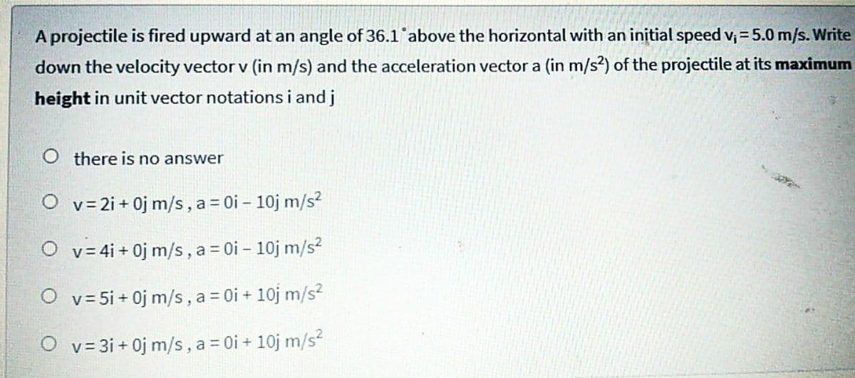 A projectile is fired upward at an angle of 36.1 above the horizontal with an initial speed v; = 5.0 m/s. Write
down the velocity vector v (in m/s) and the acceleration vector a (in m/s?) of the projectile at its maximum
height in unit vector notations i and j
O there is no answer
O v= 2i + 0j m/s, a= 0i – 10j m/s?
O v= 4i + 0j m/s, a = 0i – 10j m/s²
O v= 5i + 0j m/s, a = 0i + 10j m/s?
O v= 3i + 0j m/s, a = 0i + 10j m/s?
