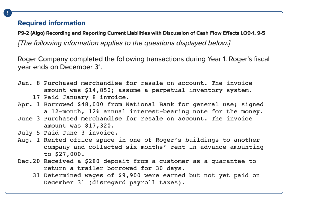 Required information
P9-2 (Algo) Recording and Reporting Current Liabilities with Discussion of Cash Flow Effects LO9-1, 9-5
[The following information applies to the questions displayed below.]
Roger Company completed the following transactions during Year 1. Roger's fiscal
year ends on December 31.
Jan. 8 Purchased merchandise for resale on account. The invoice
amount was $14,850; assume a perpetual inventory system.
17 Paid January 8 invoice.
Apr. 1 Borrowed $48,000 from National Bank for general use; signed
a 12-month, 12% annual interest-bearing note for the money.
June 3 Purchased merchandise for resale on account. The invoice
amount was $17,320.
July 5 Paid June 3 invoice.
Aug. 1 Rented office space in one of Roger's buildings to another
company and collected six months' rent in advance amounting
to $27,000.
Dec.20 Received a $280 deposit from a customer as
a guarantee to
return a trailer borrowed for 30 days.
31 Determined wages of $9,900 were earned but not yet paid on
December 31 (disregard payroll taxes).
