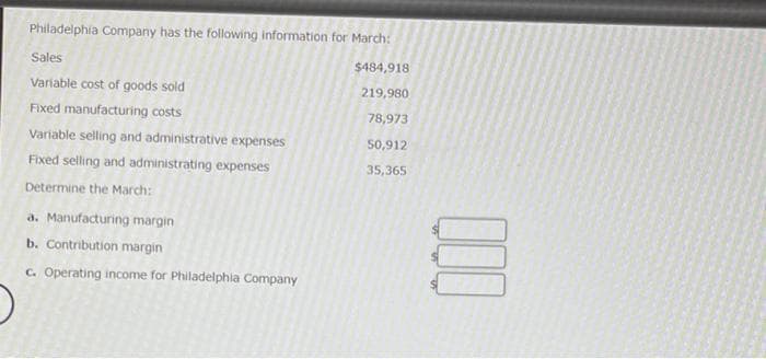 Philadelphía Company has the following information for March:
Sales
$484,918
Variable cost of goods sold
219,980
Fixed manufacturing costs
78,973
Variable selling and administrative expenses
50,912
Fixed selling and administrating expenses
35,365
Determine the March:
a. Manufacturing margin
b. Contribution margin
C. Operating income for Philadelphia Company
