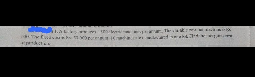 1. A factory produces 1,500 electric machines per annum. The variable cost per machine is Rs.
100. The fixed cost is Rs. 50,000 per annum, 10 machines are manufactured in one lot. Find the marginal cost
of production.
