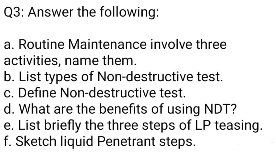 Q3: Answer the following:
a. Routine Maintenance involve three
activities, name them.
b. List types of Non-destructive test.
c. Define Non-destructive test.
d. What are the benefits of using NDT?
e. List briefly the three steps of LP teasing.
f. Sketch liquid Penetrant steps.
