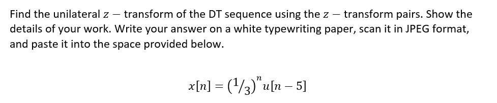 Find the unilateral z - transform of the DT sequence using the z transform pairs. Show the
details of your work. Write your answer on a white typewriting paper, scan it in JPEG format,
and paste it into the space provided below.
x[n] = (¹/3)" u[n - 5]