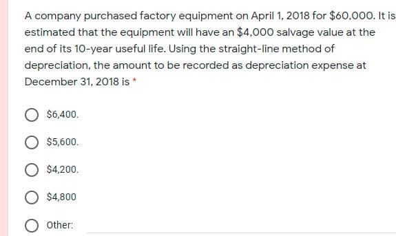 A company purchased factory equipment on April 1, 2018 for $60,000. It is
estimated that the equipment will have an $4,000 salvage value at the
end of its 10-year useful life. Using the straight-line method of
depreciation, the amount to be recorded as depreciation expense at
December 31, 2018 is *
$6,400.
$5,600.
$4,200.
$4,800
O other:
