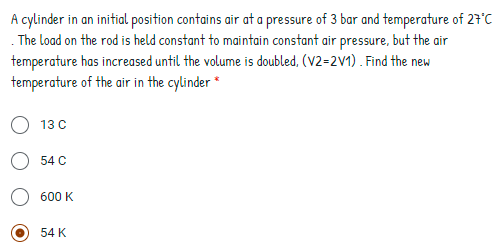 A cylinder in an initial position contains air at a pressure of 3 bar and temperature of 27°C
. The load on the rod is held constant to maintain constant air pressure, but the air
temperature has increased until the volume is doubled, (V2=2V1) . Find the new
temperature of the air in the cylinder*
13 C
54 C
600 K
54 K

